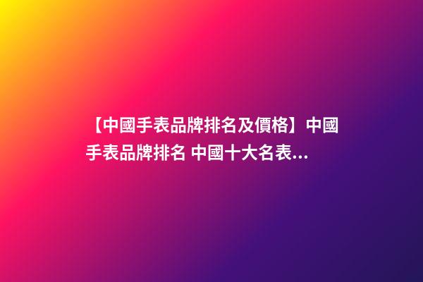 【中國手表品牌排名及價格】中國手表品牌排名 中國十大名表品牌排行-第1張-商標起名-玄機派